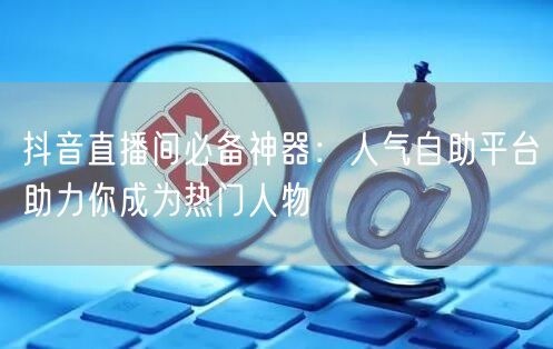 抖音直播间必备神器：人气自助平台助力你成为热门人物