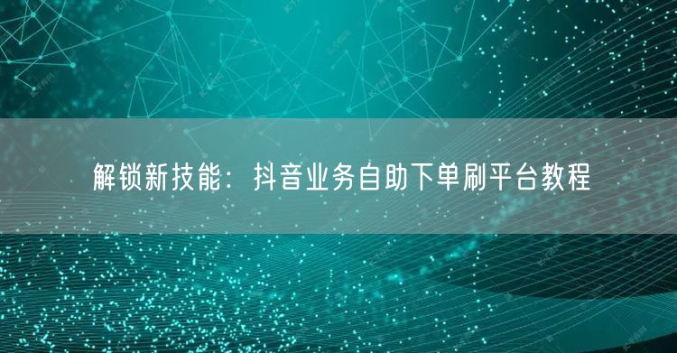 解锁新技能:抖音业务自助下单刷平台教程