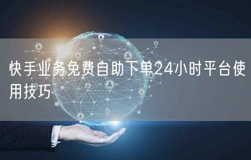 快手业务免费自助下单24小时平台使用技巧