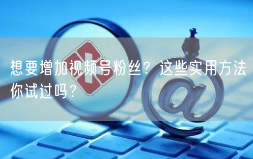 想要增加视频号粉丝？这些实用方法你试过吗？
