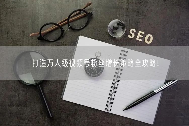 打造万人级视频号粉丝增长策略全攻略！