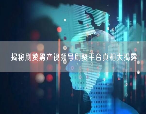 揭秘刷赞黑产视频号刷赞平台真相大揭露