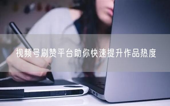 视频号刷赞平台助你快速提升作品热度